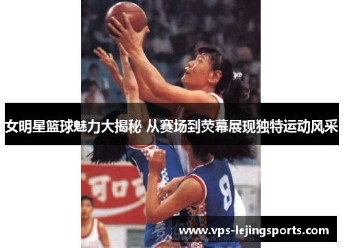 女明星篮球魅力大揭秘 从赛场到荧幕展现独特运动风采