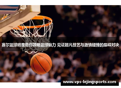 赛尔篮球明星带你领略篮球魅力 见证超凡技艺与激情碰撞的巅峰对决