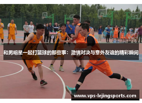 和男明星一起打篮球的那些事：激情对决与意外友谊的精彩瞬间